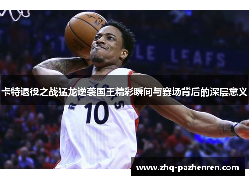 卡特退役之战猛龙逆袭国王精彩瞬间与赛场背后的深层意义 卡特退役之战猛龙逆袭国王精彩瞬间与赛场背后的深层意义