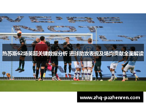 热苏斯62场英超关键数据分析 进球助攻表现及场均贡献全面解读 热苏斯62场英超关键数据分析 进球助攻表现及场均贡献全面解读