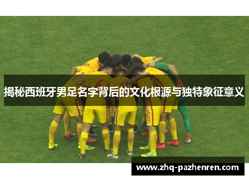 揭秘西班牙男足名字背后的文化根源与独特象征意义 揭秘西班牙男足名字背后的文化根源与独特象征意义