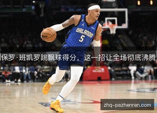 保罗·班凯罗跳飘球得分,这一招让全场彻底沸腾 保罗·班凯罗跳飘球得分,这一招让全场彻底沸腾
